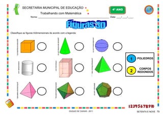 SECRETARIA MUNICIPAL DE EDUCAÇÃO

4º ANO

Trabalhando com Matemática
Nome: ___________________________________________________________ Data: ____/ ____/ ____.

Classifique as figuras tridimensionais de acordo com a legenda:
somatematica.com.br

pessoal.sercomtel.com.br

aprendercomapratica.bl...

POLIEDROS

2

portaldoprofessor.mec

infoescola.com

CORPOS
REDONDOS

....

reidaverdade.com

1

albertolpcr.com.br

pelavitoriadaluzadonay...

profundizarenmatematic...

DUQUE DE CAXIAS - 2011

SETENTA E NOVE 79

 