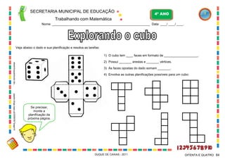 SECRETARIA MUNICIPAL DE EDUCAÇÃO

4º ANO

Trabalhando com Matemática
Nome: ___________________________________________________________ Data: ____/ ____/ ____.

Veja abaixo o dado e sua planificação e resolva as tarefas:
1) O cubo tem ____ faces em formato de ___________________.
desenhospaintcolor.blo...

2) Possui _______ arestas e _______ vértices.
3) As faces opostas do dado somam _______.
4) Envolva as outras planificações possíveis para um cubo:

papeis.blogs.sapo.pt/2009/05/?page=4

Se precisar,
monte a
planificação da
próxima página.

DUQUE DE CAXIAS - 2011

OITENTA E QUATRO 84

 