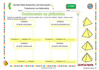 SECRETARIA MUNICIPAL DE EDUCAÇÃO

4º ANO

Trabalhando com Matemática
Nome: ___________________________________________________________ Data: ____/ ____/ ____.

Recorte as pirâmides ao lado e cole de acordo com o nome que recebem. Depois, escreva quais
polígonos formam suas faces:
PIRÂMIDE

PIRÂMIDE

DE BASE HEXAGONAL

DE BASE QUADRANGULAR

Formada por ____ triângulos e um _____________.

Formada por ____ triângulos e um _____________.

PIRÂMIDE

PIRÂMIDE

DE BASE TRIANGULAR

DE BASE PENTAGONAL

Formada por ____ triângulos.

Formada por ____ triângulos e um _____________.

DUQUE DE CAXIAS - 2011

OITENTA E SETE 87

 