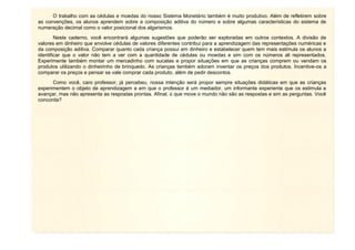 O trabalho com as cédulas e moedas do nosso Sistema Monetário também é muito produtivo. Além de refletirem sobre
as convenções, os alunos aprendem sobre a composição aditiva do número e sobre algumas características do sistema de
numeração decimal como o valor posicional dos algarismos.
Neste caderno, você encontrará algumas sugestões que poderão ser exploradas em outros contextos. A divisão de
valores em dinheiro que envolve cédulas de valores diferentes contribui para a aprendizagem das representações numéricas e
da composição aditiva. Comparar quanto cada criança possui em dinheiro e estabelecer quem tem mais estimula os alunos a
identificar que o valor não tem a ver com a quantidade de cédulas ou moedas e sim com os números ali representados.
Experimente também montar um mercadinho com sucatas e propor situações em que as crianças comprem ou vendam os
produtos utilizando o dinheirinho de brinquedo. As crianças também adoram inventar os preços dos produtos. Incentive-os a
comparar os preços e pensar se vale comprar cada produto, além de pedir descontos.
Como você, caro professor, já percebeu, nossa intenção será propor sempre situações didáticas em que as crianças
experimentem o objeto de aprendizagem e em que o professor é um mediador, um informante experiente que os estimula a
avançar, mas não apresenta as respostas prontas. Afinal, o que move o mundo não são as respostas e sim as perguntas. Você
concorda?

 