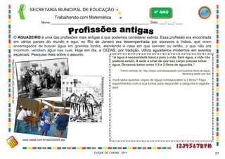 SECRETARIA MUNICIPAL DE EDUCAÇÃO

4º ANO

Trabalhando com Matemática
Nome:____________________________________________________________ Data: ____/ ____/ ____.

O AGUADEIRO é uma das profissões mais antigas e que podemos considerar extinta. Essa profissão era encontrada
em vários países do mundo e aqui, no Rio de Janeiro era desempenhada por escravos e índios, que eram
encarregados de buscar água em grandes tonéis, atendendo à casa em que serviam ou então, o que não era
incomum, vendiam água nas ruas. Hoje em dia, a CEDAE, por tradição, utiliza aguadeiros modernos em eventos
especiais. Pesquise mais sobre o assunto.
http://profissoes.web.simplesnet.pt/

“A água é necessidade básica para a vida. Sem água, a vida não
poderia existir. A sede é sinal de que seu corpo precisa tomar
água. Devemos beber entre 1,5 e 2 litros de água/dia.”

Trecho retirado de: http://www.vivendosaudavel.com/quantos-litros-de-aguadevemos-beber-por-dia/
flanelapaulistana.com/.../

Você sabe quantos copos de água correspondem a 2 litros? Faça
experimentos com a sua turma para responder à pergunta e registre
aqui:

www.cedae.com.br/raiz/002045.asp

DUQUE DE CAXIAS - 2011

07

 