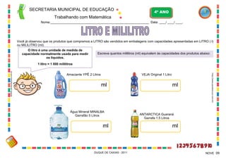 SECRETARIA MUNICIPAL DE EDUCAÇÃO

4º ANO

Trabalhando com Matemática
Nome:____________________________________________________________ Data: ____/ ____/ ____.

Você já observou que os produtos que compramos a LITRO são vendidos em embalagens com capacidades apresentadas em LITRO ( l)
ou MILILITRO (ml).
O litro é uma unidade de medida de
capacidade normalmente usada para medir
os líquidos.

Escreva quantos mililitros (ml) equivalem às capacidades dos produtos abaixo:

Amaciante YPÊ 2 Litros

VEJA Original 1 Litro

ml

Água Mineral MINALBA
Garrafão 5 Litros

ml

DUQUE DE CAXIAS - 2011

ml

http://www.paodeacucar.com.br/

WWW.canstockphoto.com.br

1 litro = 1 000 mililitros

ANTARCTICA Guaraná
Garrafa 1,5 Litros

ml

NOVE 09

 