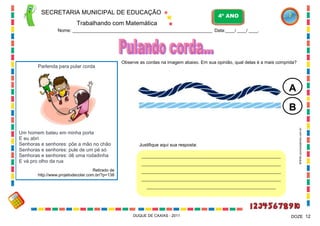 SECRETARIA MUNICIPAL DE EDUCAÇÃO

4º ANO

Trabalhando com Matemática
Nome: ____________________________________________________________ Data:____/ ____/ ____.

Parlenda para pular corda

Observe as cordas na imagem abaixo. Em sua opinião, qual delas é a mais comprida?

A

Um homem bateu em minha porta
E eu abri
Senhoras e senhores: põe a mão no chão
Senhoras e senhores: pule de um pé só
Senhoras e senhores: dê uma rodadinha
E vá pro olho da rua
Retirado de
http://www.projetodecolar.com.br/?p=138

Justifique aqui sua resposta:
___________________________________________________________________
___________________________________________________________________

WWW.canstockphoto.com.br

B

___________________________________________________________________
___________________________________________________________________
______________________________________________________________

DUQUE DE CAXIAS - 2011

DOZE 12

 