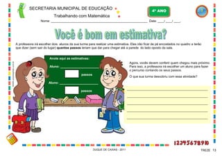 SECRETARIA MUNICIPAL DE EDUCAÇÃO

4º ANO

Trabalhando com Matemática
Nome: ___________________________________________________________ Data: ____/ ____/ ____.

A professora irá escolher dois alunos da sua turma para realizar uma estimativa. Eles irão ficar de pé encostados no quadro e terão
que dizer (sem sair do lugar) quantos passos teriam que dar para chegar até a parede do lado oposto da sala.

WWW.canstockphoto.com.br

Anote aqui as estimativas:
Aluno: ______________________
passos

Agora, vocês devem conferir quem chegou mais próximo.
Para isso, a professora irá escolher um aluno para fazer
o percurso contando os seus passos.
O que sua turma descobriu com essa atividade?

Aluno: ______________________
________________________________________________________

passos

________________________________________________________
________________________________________________________
________________________________________________________
________________________________________________________

DUQUE DE CAXIAS - 2011

TREZE 13

 