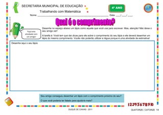 SECRETARIA MUNICIPAL DE EDUCAÇÃO

4º ANO

Trabalhando com Matemática
WWW.canstockphoto.com.br

Nome: ___________________________________________________________ Data: ____/ ____/ ____.

Faça esta
atividade com
um amigo!

Desenhe no espaço abaixo um lápis como aquele que você usa para escrever. Mas, atenção! Não deixe o
seu amigo ver!
A tarefa é: Você tem que dar dicas para ele sobre o comprimento do seu lápis e ele deverá desenhar um
lápis do mesmo comprimento. Vocês não poderão utilizar a régua porque é uma atividade de estimativa!

Desenhe aqui o seu lápis:

Seu amigo conseguiu desenhar um lápis com o comprimento próximo do seu?
O que você poderia ter falado para ajudá-lo mais?

DUQUE DE CAXIAS - 2011

QUATORZE / CATORZE 14

 