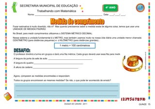 SECRETARIA MUNICIPAL DE EDUCAÇÃO

4º ANO

Trabalhando com Matemática
Nome: ___________________________________________________________ Data: ____/ ____/ ____.

Fazer estimativa é muito divertido, não é? Mas quando precisamos saber a medida exata de alguma coisa, temos que usar uma
UNIDADE DE MEDIDA PADRÃO
No Brasil, para medir comprimentos utilizamos o SISTEMA MÉTRICO DECIMAL.
Nesse sistema a unidade fundamental é o METRO, mas também usamos muito na nossa vida diária uma unidade menor chamada
CENTÍMETRO (para distâncias pequenas) e o KILÔMETRO (para distâncias grandes)..

O professor dividirá a turma em grupos e dará uma fita métrica. Cada grupo deverá usar essa fita para medir:
A largura da porta da sala de aula: ____________________________________
A largura do quadro:________________________________________
A altura da cadeira:_____________________________________

WWW.canstockphoto.com.br

1 metro = 100 centímetros

Agora, comparem as medidas encontradas e respondam:
Todos os grupos encontraram as mesmas medidas? Se não, o que pode ter acontecido de errado?
______________________________________________________________________________________________________
______________________________________________________________________________________________________
___________________________________________________________________________________________________

DUQUE DE CAXIAS - 2011

QUINZE 15

 