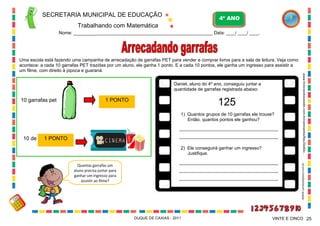 SECRETARIA MUNICIPAL DE EDUCAÇÃO

4º ANO

Trabalhando com Matemática
Nome: ___________________________________________________________ Data: ____/ ____/ ____.

Uma escola está fazendo uma campanha de arrecadação de garrafas PET para vender e comprar livros para a sala de leitura. Veja como
acontece: a cada 10 garrafas PET trazidas por um aluno, ele ganha 1 ponto. E a cada 10 pontos, ele ganha um ingresso para assistir a
um filme, com direito à pipoca e guaraná.

125

1 PONTO

1) Quantos grupos de 10 garrafas ele trouxe?
Então, quantos pontos ele ganhou?
_______________________________________

10 de

_______________________________________

1 PONTO

2) Ele conseguirá ganhar um ingresso?
Justifique.
Quantas garrafas um
aluno precisa juntar para
ganhar um ingresso para
assistir ao filme?

_______________________________________
_______________________________________
_______________________________________

DUQUE DE CAXIAS - 2011

WWW.canstockphoto.com.br

10 garrafas pet

www.brincandonarede.com.br/campanha/BauDeAtiv...

Daniel, aluno do 4º ano, conseguiu juntar a
quantidade de garrafas registrada abaixo:

VINTE E CINCO 25

 