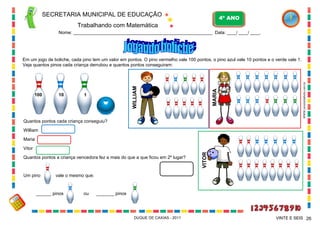 SECRETARIA MUNICIPAL DE EDUCAÇÃO

4º ANO

Trabalhando com Matemática
Nome: ___________________________________________________________ Data: ____/ ____/ ____.

1

WWW.canstockphoto.com.br

10

MARIA

100

WILLIAM

Em um jogo de boliche, cada pino tem um valor em pontos. O pino vermelho vale 100 pontos, o pino azul vale 10 pontos e o verde vale 1.
Veja quantos pinos cada criança derrubou e quantos pontos conseguiram:

Quantos pontos cada criança conseguiu?
William
Maria

Quantos pontos a criança vencedora fez a mais do que a que ficou em 2º lugar?

Um pino

VITOR

Vitor

vale o mesmo que:

______ pinos

ou

_______ pinos

DUQUE DE CAXIAS - 2011

VINTE E SEIS 26

 