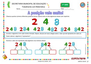 SECRETARIA MUNICIPAL DE EDUCAÇÃO

4º ANO

Trabalhando com Matemática
Nome: ___________________________________________________________ Data: ____/ ____/ ____.

Observe quantos números diferentes podemos formar usando todos os três algarismos abaixo sem repeti-los:

Envolva o algarismo 2 em cada número formado. Depois, discuta com seus colegas sobre o valor que ele representa em cada um.
Quais valores o algarismo 2 representou? _______________________________________________________________________

WWW.canstockphoto.com.br

Escreva o valor que representa cada algarismo nos números abaixo:

DUQUE DE CAXIAS - 2011

VINTE E SETE 27

 