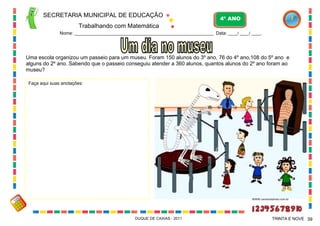 SECRETARIA MUNICIPAL DE EDUCAÇÃO

4º ANO

Trabalhando com Matemática
Nome: ___________________________________________________________ Data: ____/ ____/ ____.

Uma escola organizou um passeio para um museu. Foram 150 alunos do 3º ano, 76 do 4º ano,108 do 5º ano e
alguns do 2º ano. Sabendo que o passeio conseguiu atender a 360 alunos, quantos alunos do 2º ano foram ao
museu?
Faça aqui suas anotações:

WWW.canstockphoto.com.br

DUQUE DE CAXIAS - 2011

TRINTA E NOVE 39

 