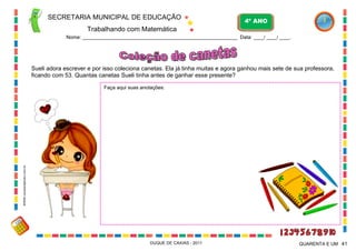 SECRETARIA MUNICIPAL DE EDUCAÇÃO

4º ANO

Trabalhando com Matemática
Nome: ___________________________________________________________ Data: ____/ ____/ ____.

Sueli adora escrever e por isso coleciona canetas. Ela já tinha muitas e agora ganhou mais sete de sua professora,
ficando com 53. Quantas canetas Sueli tinha antes de ganhar esse presente?

WWW.canstockphoto.com.br

Faça aqui suas anotações:

DUQUE DE CAXIAS - 2011

QUARENTA E UM 41

 