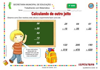 SECRETARIA MUNICIPAL DE EDUCAÇÃO

4º ANO

Trabalhando com Matemática
Nome: ___________________________________________________________ Data: ____/ ____/ ____.

Observe como Davi resolveu este cálculo e experimente fazer como ele:

38

25

44

61

+ 26

+ 16

+ 56

+ 22

123

206

180

+ 518

+ 476

+ 620

50
14
WWW.canstockphoto.com.br

64
O que você achou
desse jeito de
calcular? Em que ele
é diferente do outro
mais conhecido?

DUQUE DE CAXIAS - 2011

QUARENTA E DOIS 42

 