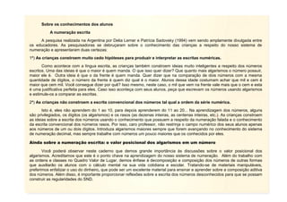 Sobre os conhecimentos dos alunos
A numeração escrita
A pesquisa realizada na Argentina por Delia Lerner e Patrícia Sadovsky (1994) vem sendo amplamente divulgada entre
os educadores. As pesquisadoras se debruçaram sobre o conhecimento das crianças a respeito do nosso sistema de
numeração e apresentaram duas certezas:
1ª) As crianças constroem muito cedo hipóteses para produzir e interpretar as escritas numéricas.
Como acontece com a língua escrita, as crianças também constroem ideias muito inteligentes a respeito dos números
escritos. Uma das ideias é que o maior é quem manda. O que isso quer dizer? Que quanto mais algarismos o número possuir,
maior ele é. Outra ideia é que o da frente é quem manda. Quer dizer que na comparação de dois números com a mesma
quantidade de dígitos, o número da frente é quem diz qual é o maior. Alunos dessa idade costumam achar que mil e cem é
maior que cem mil. Você consegue dizer por quê? Isso mesmo, neste caso, o mil que vem na frente vale mais que o cem e esta
é uma justificativa perfeita para eles. Caso isso aconteça com seus alunos, peça que escrevam os números usando algarismos
e estimule-os a comparar as escritas.
2ª) As crianças não constroem a escrita convencional dos números tal qual a ordem da série numérica.
Isto é, eles não aprendem do 1 ao 10, para depois aprenderem do 11 ao 20... Na aprendizagem dos números, alguns
são privilegiados, os dígitos (os algarismos) e os rasos (as dezenas inteiras, as centenas inteiras, etc.). As crianças constroem
as ideias sobre a escrita dos números usando o conhecimento que possuem a respeito da numeração falada e o conhecimento
da escrita convencional dos números rasos. Por isso, caro professor, não restrinja o campo numérico dos seus alunos apenas
aos números de um ou dois dígitos. Introduza algarismos maiores sempre que forem avançando no conhecimento do sistema
de numeração decimal, mas sempre trabalhe com números um pouco maiores que os conhecidos por eles.
Ainda sobre a numeração escrita: o valor posicional dos algarismos em um número
Você poderá observar neste caderno que demos grande importância às discussões sobre o valor posicional dos
algarismos. Acreditamos que este é o ponto chave na aprendizagem do nosso sistema de numeração. Além do trabalho com
as ordens e classes no Quadro Valor de Lugar, demos ênfase à decomposição e composição dos números de outras formas
que auxiliarão os alunos com o cálculo mental na sua vida cotidiana e escolar. Tratando-se de materiais manipuláveis,
preferimos enfatizar o uso do dinheiro, que pode ser um excelente material para ensinar e aprender sobre a composição aditiva
dos números. Além disso, é importante proporcionar reflexões sobre a escrita dos números desconhecidos para que se possam
construir as regularidades do SND.

 