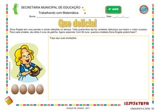 SECRETARIA MUNICIPAL DE EDUCAÇÃO

4º ANO

Trabalhando com Matemática
Nome: ___________________________________________________________ Data: ____/ ____/ ____.

Dona Ângela tem uma pensão e vende refeições no almoço. Toda quarta-feira ela faz omeletes deliciosos que fazem o maior sucesso.
Para cada omelete, ela utiliza 4 ovos de galinha. Agora responda: Com 84 ovos, quantos omeletes Dona Ângela poderá fazer?

WWW.canstockphoto.com.br

Faça aqui suas anotações:

DUQUE DE CAXIAS - 2011

CINQUENTA E DOIS 52

 