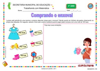 SECRETARIA MUNICIPAL DE EDUCAÇÃO

4º ANO

Trabalhando com Matemática
Nome: ___________________________________________________________ Data: ____/ ____/ ____.

Luciene está grávida de uma menina e comprou algumas coisas para o enxoval. Calcule quanto em dinheiro ela gastou observando os
preços das etiquetas. Em seguida, calcule o troco que Luciene receberá quando pagar pelas compras com uma nota de 100 reais.
Faça aqui suas anotações:

R$ 35,00

R$ 15,55

WWW.canstockphoto.com.br

R$ 4,68
R$ 17,90

R$ 4,85
R$ 1,49

DUQUE DE CAXIAS - 2011

SESSENTA 60

 