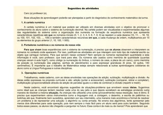 Sugestões de atividades
Caro (a) professor (a),
Boas situações de aprendizagem poderão ser planejadas a partir do diagnóstico do conhecimento matemático da turma.
1. A cartela numérica
A cartela numérica é um material que poderá ser utilizado em diversas atividades com o objetivo de promover o
conhecimento do aluno sobre o sistema de numeração decimal. Na cartela podem ser visualizadas e experimentadas algumas
das regularidades do sistema como a organização dos numerais na formação da sequência numérica que apresenta
características repetitivas em que os números iniciais (0, 1, 2, 3, 4, 5, 6, 7, 8, 9) se repetem a cada dezena (10, 11, ... 18, 19;
ou 100, 101, 102, 103, ..., 109) e também características recursivas em que, a cada mudança de ordem, multiplicamos por 10
os elementos do grupo anterior (1, 10, 100, 1 000).
2. Portadores numéricos e os números da nossa vida
Para que vivam boas experiências com o sistema de numeração, é preciso que os alunos observem e interpretem os
números no contexto onde aparecem. Por isso, justificam-se atividades em que interajam com todo tipo de material escrito ou
objeto que carregue números. Para que servem nesse contexto? Nem sempre os números representam quantidade e esta
informação é você, caro professor, que trará para eles. Os números são usados como memória de quantidade (quantas
crianças vieram à aula hoje?), como código (a numeração do ônibus, o número da casa, a placa de um carro), como memória
da posição (a numeração das páginas, senhas de atendimento) e para expressar grandezas (6 anos, 32 quilos, 140
centímetros). É importante que o trabalho de Matemática esteja sempre relacionado a outras aprendizagens cotidianas do
aluno como a Língua Portuguesa e outras disciplinas.
3. Operações numéricas
Trabalhamos, neste caderno, com as ideias envolvidas nas operações de adição, subtração, multiplicação e divisão. As
ideias estão expressas na proposta curricular e são: adição (juntar e acrescentar); subtração (comparar, retirar e completar),
multiplicação (proporcionalidade através da adição de parcelas iguais e a idéia de combinar) e divisão (repartir e medir).
Neste caderno, você encontrará algumas sugestões de situações-problema que envolvem essas ideias. Sugerimos
como ideal que as crianças tentem resolver cada uma do seu jeito e que depois socializem as estratégias anotando outra
maneira de resolver a mesma situação. As crianças não utilizarão uma conta (provavelmente) nessa resolução. Isso é ótimo. É
preciso que experimentem vários instrumentos como a linguagem oral, a contagem, o desenho, a escrita de palitinhos ou
bolinhas até que, finalmente bem sucedidos, aprendam por seu intermédio, uma maneira mais econômica e formal de resolver
um problema e de representar uma solução: o algoritmo ou conta armada. No ensino dos algoritmos, tente apresentar pelo
menos dois diferentes para cada operação, pois nem sempre o mais fácil para um aluno será para outro também. Seguindo
todos esses passos, os alunos não chegarão a perguntar no futuro: Essa conta é de mais ou de menos? Pois aprenderam que

 
