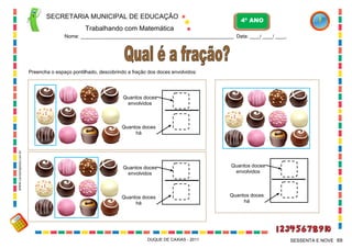 SECRETARIA MUNICIPAL DE EDUCAÇÃO

4º ANO

Trabalhando com Matemática
Nome: ___________________________________________________________ Data: ____/ ____/ ____.

Preencha o espaço pontilhado, descobrindo a fração dos doces envolvidos:

Quantos doces
envolvidos

WWW.canstockphoto.com.br

Quantos doces
há

Quantos doces
envolvidos

Quantos doces
envolvidos

Quantos doces
há

Quantos doces
há

DUQUE DE CAXIAS - 2011

SESSENTA E NOVE 69

 
