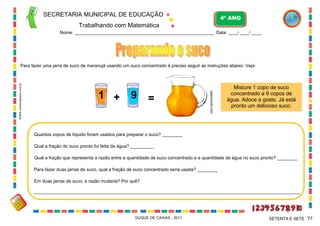 SECRETARIA MUNICIPAL DE EDUCAÇÃO

4º ANO

Trabalhando com Matemática
Nome: ___________________________________________________________ Data: ____/ ____/ ____.

1 +

9

=

webmundi.com

WWW.canstockphoto.com.br

Para fazer uma jarra de suco de maracujá usando um suco concentrado é preciso seguir as instruções abaixo. Veja:

Misture 1 copo de suco
concentrado a 9 copos de
água. Adoce a gosto. Já está
pronto um delicioso suco.

Quantos copos de líquido foram usados para preparar o suco? ________
Qual a fração do suco pronto foi feita de água? _________
Qual a fração que representa a razão entre a quantidade de suco concentrado e a quantidade de água no suco pronto? ________
Para fazer duas jarras de suco, qual a fração de suco concentrado seria usada? ________
Em duas jarras de suco, a razão mudaria? Por quê?
_________________________________________________________________________________________________________

DUQUE DE CAXIAS - 2011

SETENTA E SETE 77

 
