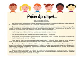 GRANDEZAS E MEDIDAS
Este eixo envolverá atividades com medidas de grandezas como o tempo, comprimento, capacidade, massa, superfície,
etc e também com equivalência entre cédulas e moedas do Sistema Monetário Brasileiro.
Desde pequenas, as crianças se interessam pelas medições, sejam elas convencionais ou não. Utilizando réguas, fitas
métricas, trena, palmos, passos, palitos ou caixinhas, os alunos aprendem que medir é comparar o que se escolheu como
unidade com aquilo que se quer medir. E todas as experiências as levarão a identificar que:
 medir é eleger uma unidade e determinar quantas vezes esta cabe no objeto medido;
 nem sempre é possível medir exatamente, a medição quase sempre é aproximada;
 o instrumento usado como medida deve ser adequado ao tamanho do que se quer medir. Por exemplo: não é adequado
medir uma sala usando caixinhas de fósforo.
Neste caderno, você encontrará algumas atividades que envolvem a medida de tempo, através do uso de relógios no
cálculo da duração de um evento, dados os horários de início e término ou do horário final dado o tempo de duração.
Sugerimos que você proponha situações didáticas nas quais as medidas se façam necessárias. Aproveite para construir
cartazes informativos com as medidas dos alunos: altura e massa e o acompanhamento dessas medidas durante o ano letivo.
Inclua também curiosidades sobre animais, como o peso, comprimento, tempo de sono e gestação, ou sobre as altitudes de
morros ou prédios no Rio de Janeiro e no mundo.
Experimente propor a utilização de unidades de medida não convencionais como os palmos, os pés, o lápis, uma
caixinha, dentre outros. Depois reflita com os alunos se alcançamos os mesmos resultados. Será que a palma da minha mão
mede a mesma coisa que a palma da mão do meu colega?
 