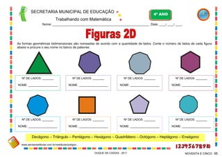 SECRETARIA MUNICIPAL DE EDUCAÇÃO
Trabalhando com Matemática
4º ANO
Nome: ___________________________________________________________ Data: ____/ ____/ ____.
DUQUE DE CAXIAS - 2011 95NOVENTA E CINCO
As formas geométricas bidimensionais são nomeadas de acordo com a quantidade de lados. Conte o número de lados de cada figura
abaixo e procure o seu nome no banco de palavras:
Decágono – Triângulo – Pentágono – Hexágono – Quadrilátero – Octógono – Heptágono – Eneágono
Nº DE LADOS: _______
NOME: __________________
Nº DE LADOS: _______
NOME: __________________
Nº DE LADOS: _______
NOME: __________________
Nº DE LADOS: _______
NOME: __________________
Nº DE LADOS: _______
NOME: __________________
Nº DE LADOS: _______
NOME: __________________
Nº DE LADOS: _______
NOME: __________________
Nº DE LADOS: _______
NOME: __________________
www.pensevestibular.com.br/vestibular/poligon...
 