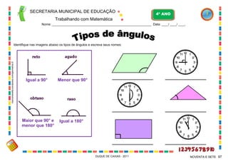 SECRETARIA MUNICIPAL DE EDUCAÇÃO
Trabalhando com Matemática
4º ANO
Nome: ___________________________________________________________ Data: ____/ ____/ ____.
DUQUE DE CAXIAS - 2011 97NOVENTA E SETE
Identifique nas imagens abaixo os tipos de ângulos e escreva seus nomes:
Igual a 90° Menor que 90°
Maior que 90° e
menor que 180°
Igual a 180°
marcomanetta.wordpress.com/geometria-2/
 