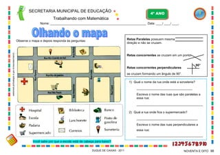SECRETARIA MUNICIPAL DE EDUCAÇÃO
Trabalhando com Matemática
4º ANO
Nome: ___________________________________________________________ Data: ____/ ____/ ____.
DUQUE DE CAXIAS - 2011 98NOVENTA E OITO
websmed.portoalegre.rs.gov.br/escolas/marciri...
Retas Paralelas possuem mesma
direção e não se cruzam.
Retas concorrentes se cruzam em um ponto.
Retas concorrentes perpendiculares
se cruzam formando um ângulo de 90°.
90°
1) Qual o nome da rua onde está a sorveteria?
________________________________
Escreva o nome das ruas que são paralelas a
essa rua:
______________________________________
2) Qual a rua onde fica o supermercado?
___________________________________
Escreva o nome das ruas perpendiculares a
essa rua:
______________________________________
_
Observe o mapa e depois responda às perguntas:
Você sabe por que a escola está de cabeça para baixo?
 