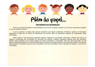 TRATAMENTO DA INFORMAÇÃO
Este eixo envolverá atividades contextualizadas em que se faz necessário registrar ou comunicar informações coletadas
ou que se pretende conhecer.
O uso de gráficos e tabelas pode parecer complicado para alguns professores. Entretanto, quando as informações
registradas ou lidas são do campo de experiências dos alunos, estes se apresentam capazes de compreender essas
informações.
Neste caderno, você encontrará sugestões simples e eficazes de uso desses instrumentos. Oriente seus alunos na
seleção e organização das informações na construção dos gráficos e tabelas, explorando algumas dicas das atividades.
Planeje outras situações em que esses registros se tornem necessários e importantes. Faça com eles cada etapa. Que tal
eleger a sobremesa favorita? E o animal de estimação encontrado com maior frequência nas casas das crianças? O brinquedo
mais utilizado? A atividade escolar da qual mais gostam? Use sua criatividade e não se esqueça de registrar e comunicar as
informações.
 