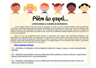 A PROVA BRASIL E O ENSINO DE MATEMÁTICA
A Prova Brasil instituída como instrumento de avaliação do ensino de cada município brasileiro, avalia competências
construídas e habilidades desenvolvidas e detecta dificuldades de aprendizagem dos alunos. Sua matriz de referência está
estruturada sobre o foco Resolução de Problemas como defendemos neste caderno de atividades e não tem o objetivo de
orientar o currículo a ser desenvolvido nas salas de aula, apesar de as habilidades avaliadas fazerem parte do currículo do 4º e
5º anos de escolaridade.
Para o 5º ano de escolaridade foram definidos os descritores que indicam uma determinada habilidade a ser
desenvolvida por essa faixa etária. Os descritores são agrupados em quatro grandes temas que envolvem conhecimentos
relevantes e que devem ser igualmente valorizados. A seguir, colocamos os temas e seus descritores para que você, caro
professor, possa estar consciente dos assuntos avaliados e da relação destes com as atividades deste caderno, que poderão
ser observadas por você na realização com seus alunos.
 