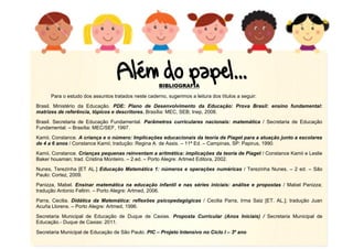 BIBLIOGRAFIA
Para o estudo dos assuntos tratados neste caderno, sugerimos a leitura dos títulos a seguir:
Brasil. Ministério da Educação. PDE: Plano de Desenvolvimento da Educação: Prova Brasil: ensino fundamental:
matrizes de referência, tópicos e descritores. Brasília: MEC, SEB; Inep, 2008.
Brasil. Secretaria de Educação Fundamental. Parâmetros curriculares nacionais: matemática / Secretaria de Educação
Fundamental. – Brasília: MEC/SEF, 1997.
Kamii, Constance. A criança e o número: Implicações educacionais da teoria de Piaget para a atuação junto a escolares
de 4 a 6 anos / Constance Kamii; tradução: Regina A. de Assis. – 11ª Ed. – Campinas, SP: Papirus, 1990.
Kamii, Constance. Crianças pequenas reinventam a aritmética: implicações da teoria de Piaget / Constance Kamii e Leslie
Baker housman; trad. Cristina Monteiro. – 2.ed. – Porto Alegre: Artmed Editora, 2002.
Nunes, Terezinha [ET AL.] Educação Matemática 1: números e operações numéricas / Terezinha Nunes. – 2 ed. – São
Paulo: Cortez, 2009.
Panizza, Mabel. Ensinar matemática na educação infantil e nas séries iniciais: análise e propostas / Mabel Panizza;
tradução Antonio Feltrin. – Porto Alegre: Artmed, 2006.
Parra, Cecilia. Didática da Matemática: reflexões psicopedagógicas / Cecilia Parra, Irma Saiz [ET. AL.]; tradução Juan
Acuña Llorens. – Porto Alegre: Artmed, 1996.
Secretaria Municipal de Educação de Duque de Caxias. Proposta Curricular (Anos Iniciais) / Secretaria Municipal de
Educação.- Duque de Caxias: 2011.
Secretaria Municipal de Educação de São Paulo. PIC – Projeto Intensivo no Ciclo I – 3º ano
 