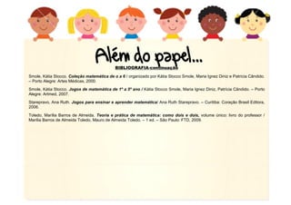 BIBLIOGRAFIA-continuação
Smole, Kátia Stocco. Coleção matemática de o a 6 / organizado por Kátia Stocco Smole, Maria Ignez Diniz e Patrícia Cândido.
– Porto Alegre: Artes Médicas, 2000.
Smole, Kátia Stocco. Jogos de matemática de 1º a 5º ano / Kátia Stocco Smole, Maria Ignez Diniz, Patrícia Cândido. – Porto
Alegre: Artmed, 2007.
Starepravo, Ana Ruth. Jogos para ensinar e aprender matemática/ Ana Ruth Starepravo. – Curitiba: Coração Brasil Editora,
2006.
Toledo, Marília Barros de Almeida. Teoria e prática de matemática: como dois e dois, volume único: livro do professor /
Marília Barros de Almeida Toledo, Mauro de Almeida Toledo. – 1 ed. – São Paulo: FTD, 2009.
 