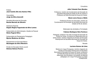 Consultoria
Júlia Yolanda Paes Mendes
Professora, membro da Coordenadoria de Educação da
Secretaria Municipal da Cidade do Rio de Janeiro e
Professora da Rede Municipal de Duque de Caxias.
Maria Lúcia Sousa e Mello
Professora Doutora em Educação, membro da
Coordenadoria de Educação da Secretaria Municipal da
Cidade do Rio de Janeiro.
Elaboração das atividades e Formatação
Fabiana Rodrigues Reis Pacheco
Pedagoga, professor II da rede municipal de Educação de
Duque de Caxias, formadora em Matemática para as
séries iniciais, membro integrante da Divisão de Educação
Infantojuvenil da Secretaria Municipal de Educação de
Duque de Caxias.
Revisão
Luciana Gomes de Lima
Mestre em Língua Portuguesa, membro integrante da
Divisão de Educação Infantojuvenil da Secretaria
Municipal de Educação de Duque de Caxias, professora
da Rede Municipal de Ensino de Duque de Caxias,
elaboração das atividades e formatação de Material
pedagógico em Língua Portuguesa no projeto
CONSEGUIR.
Prefeito
José Camilo Zito dos Santos Filho
Vice-prefeito
Jorge da Silva Amorelli
Secretária Municipal de Educação
Rachel Barreto de Oliveira
Assessora Especial
Ângela Regina Figueiredo da Silva Lomeu
Subsecretária de Administração e Gestão de Pessoal
Sônia Pegoral Silva
Subsecretária de Planejamento Pedagógico
Myrian Medeiros da Silva
Departamento de Educação Básica
Mariângela da Silva Monteiro
Divisão de Educação Infanto-Juvenil
Heloisa Helena Pereira
 