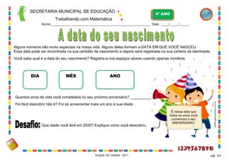 É nessa data que
todos os anos você
comemora o seu
ANIVERSÁRIO.
UM
Alguns números são muito especiais na nossa vida. Alguns deles formam a DATA EM QUE VOCÊ NASCEU.
Essa data pode ser encontrada na sua certidão de nascimento e depois será registrada na sua carteira de identidade.
Você sabe qual é a data do seu nascimento? Registre-a nos espaços abaixo usando apenas números:
SECRETARIA MUNICIPAL DE EDUCAÇÃO
Trabalhando com Matemática
4º ANO
Nome:____________________________________________________________ Data: _____/ _____/ _____.
DUQUE DE CAXIAS - 2011 01
DIA MÊS ANO
Quantos anos de vida você completará no seu próximo aniversário? __________
Foi fácil descobrir não é? Foi só acrescentar mais um ano à sua idade .
Que idade você terá em 2020? Explique como você descobriu.
WWW.canstockphoto.com.br
 