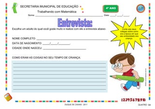 SECRETARIA MUNICIPAL DE EDUCAÇÃO
Trabalhando com Matemática
4º ANO
Nome: ____________________________________________________________ Data: _____/ _____/ _____.
DUQUE DE CAXIAS - 2011 04QUATRO
Escolha um adulto do qual você goste muito e realize com ele a entrevista abaixo:
NOME COMPLETO: __________________________________________________
DATA DE NASCIMENTO: _____/_____/________.
CIDADE ONDE NASCEU: ______________________________
COMO ERAM AS COISAS NO SEU TEMPO DE CRIANÇA:
____________________________________________________________________________________________
____________________________________________________________________________________________
____________________________________________________________________________________________
____________________________________________________________________________________________
____________________________________________________________________________________________
____________________________________________________________________________________________
____________________________________________________________________________________________
____________________________________________________________________________________________
Conte aos seus
colegas sobre como
era a época em que
seu entrevistado era
criança.
WWW.canstockphoto.com.br
 