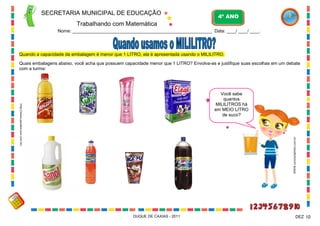 Você sabe
quantos
MILILITROS há
em MEIO LITRO
de suco?
SECRETARIA MUNICIPAL DE EDUCAÇÃO
Trabalhando com Matemática
4º ANO
Nome: ____________________________________________________________ Data: ____/ ____/ ____.
DUQUE DE CAXIAS - 2011 10DEZ
Quando a capacidade da embalagem é menor que 1 LITRO, ela é apresentada usando o MILILITRO.
Quais embalagens abaixo, você acha que possuem capacidade menor que 1 LITRO? Envolva-as e justifique suas escolhas em um debate
com a turma:
WWW.canstockphoto.com.br
http://www.paodeacucar.com.br/
 