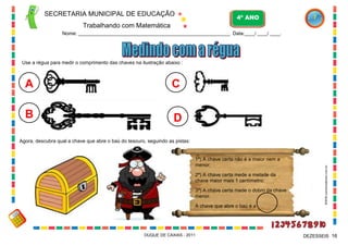 SECRETARIA MUNICIPAL DE EDUCAÇÃO
Trabalhando com Matemática
4º ANO
Nome: ____________________________________________________________ Data:____/ ____/ ____.
DUQUE DE CAXIAS - 2011 16DEZESSEIS
Use a régua para medir o comprimento das chaves na ilustração abaixo :
A
B
C
D
1ª) A chave certa não é a maior nem a
menor;
2ª) A chave certa mede a metade da
chave maior mais 1 centímetro;
3ª) A chave certa mede o dobro da chave
menor.
A chave que abre o baú é a
Agora, descubra qual a chave que abre o baú do tesouro, seguindo as pistas:
WWW.canstockphoto.com.br
 