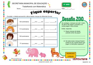 SECRETARIA MUNICIPAL DE EDUCAÇÃO
Trabalhando com Matemática
4º ANO
Nome: ___________________________________________________________ Data:____/ ____/ ____.
DUQUE DE CAXIAS - 2011 18DEZOITO
Complete a tabela escrevendo a altura destas crianças de diferentes formas:
114 centímetros
____m e ____ cm150 centímetros
100 centímetros
77 centímetros
____m e ____ cm
____m e ____ cm
____m e ____ cm
_______________
_______________
_____ , _______m
_____ , _______m
ANDRÉ
ADRIANA
JÉSSICA
LUCAS
No zoológico, crianças com até 1 metro
de altura não pagam a entrada e as
outras pagam meia entrada.
Então, responda:
1) Quais crianças da tabela
poderão entrar de graça?
________________________________
________________________________
2) Se todas essas crianças fossem
juntas ao zoo, quanto teriam que
pagar no total pelos ingressos?
________________________________
________________________________
INGRESSO
8 REAIS
WWW.canstockphoto.com.br
 