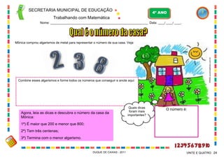 SECRETARIA MUNICIPAL DE EDUCAÇÃO
Trabalhando com Matemática
4º ANO
Nome: ___________________________________________________________ Data: ____/ ____/ ____.
DUQUE DE CAXIAS - 2011 24VINTE E QUATRO
Mônica comprou algarismos de metal para representar o número de sua casa. Veja:
Combine esses algarismos e forme todos os números que conseguir e anote aqui:
Agora, leia as dicas e descubra o número da casa da
Mônica:
1ª) É maior que 200 e menor que 800;
2ª) Tem três centenas;
3ª) Termina com o menor algarismo.
O número é:Quais dicas
foram mais
importantes?
WWW.canstockphoto.com.br
 