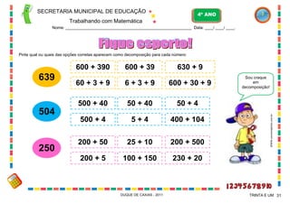 SECRETARIA MUNICIPAL DE EDUCAÇÃO
Trabalhando com Matemática
4º ANO
Nome: ___________________________________________________________ Data: ____/ ____/ ____.
DUQUE DE CAXIAS - 2011 31TRINTA E UM
Pinte qual ou quais das opções corretas aparecem como decomposição para cada número:
639
600 + 39 630 + 9
60 + 3 + 9 600 + 30 + 9
600 + 390
6 + 3 + 9
504
500 + 40
500 + 4
50 + 40
5 + 4
50 + 4
400 + 104
250
200 + 50
200 + 5
25 + 10
100 + 150
200 + 500
230 + 20
Sou craque
em
decomposição!
WWW.canstockphoto.com.br
 