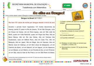SECRETARIA MUNICIPAL DE EDUCAÇÃO
Trabalhando com Matemática
4º ANO
Nome: ___________________________________________________________ Data: ____/ ____/ ____.
DUQUE DE CAXIAS - 2011 32TRINTA E DOIS
Leia a notícia abaixo sobre a Dengue e realize as atividades ao lado:
Dengue no Brasil 30/11/2011
Rio tem 137 casos de morte por dengue desde o início do ano
Durante o período foram registrados 137 mortes decorrentes da
doença, sendo 51 casos no Rio de Janeiro, 16 em São Gonçalo, nove
em Duque de Caxias, oito em Nova Iguaçu, seis em São João de
Meriti, quatro em Volta Redonda, quatro em Angra dos Reis, três em
Barra Mansa, três em Rio das Ostras, três em Campos dos
Goytacazes, duas em Belford Roxo, dois em Cabo Frio, três em
Mesquita, três em Japeri, três em Magé, dois em Itaocara, dois em
Maricá, duas em Valença, um em Bom Jesus de Itabapoana, um em
Casimiro de Abreu, um em Itaboraí, um em Itaguaí, um em Itaperuna,
um em Macaé, um em Niterói, um em Paraíba do Sul, um em Pinheiral,
um em São José do Vale do Rio Preto e um em São Pedro da Aldeia.
Leiamais:http://www.combateadengue.com.br/rio-tem-137-casos-de-morte-por-dengue-desde-o-
iniciodo-ano/#ixzz1gHZjtEqM
1) Copie o número de casos de morte por
dengue:
a) Quantas unidades há nesse número?
_________
b) E quantas dezenas? _____________
c) E quantas centenas? _____________
2) Destaque no texto todos os números que
compõem o número 137.
3) Decomponha o número 137 de três formas
diferentes:
_______________________________________
_______________________________________
_______________________________________
 