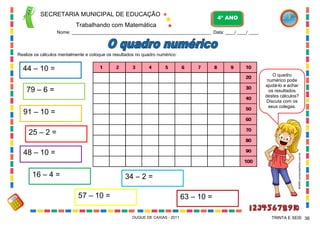 SECRETARIA MUNICIPAL DE EDUCAÇÃO
Trabalhando com Matemática
4º ANO
Nome: ___________________________________________________________ Data: ____/ ____/ ____.
DUQUE DE CAXIAS - 2011 36TRINTA E SEIS
Realize os cálculos mentalmente e coloque os resultados no quadro numérico:
44 – 10 =
79 – 6 =
91 – 10 =
25 – 2 =
48 – 10 =
16 – 4 =
57 – 10 =
34 – 2 =
63 – 10 =
O quadro
numérico pode
ajudá-lo a achar
os resultados
destes cálculos?
Discuta com os
seus colegas.
WWW.canstockphoto.com.br
 
