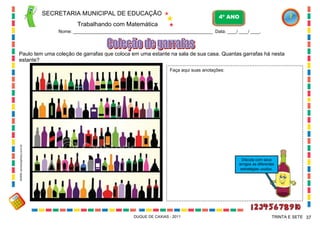 SECRETARIA MUNICIPAL DE EDUCAÇÃO
Trabalhando com Matemática
4º ANO
Nome: ____________________________________________________________ Data: ____/ ____/ ____.
DUQUE DE CAXIAS - 2011 37TRINTA E SETE
Paulo tem uma coleção de garrafas que coloca em uma estante na sala de sua casa. Quantas garrafas há nesta
estante?
Faça aqui suas anotações:
Discuta com seus
amigos as diferentes
estratégias usadas.
WWW.canstockphoto.com.br
 