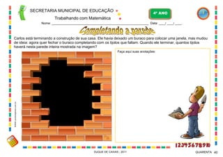 SECRETARIA MUNICIPAL DE EDUCAÇÃO
Trabalhando com Matemática
4º ANO
Nome: ___________________________________________________________ Data: ____/ ____/ ____.
DUQUE DE CAXIAS - 2011 40QUARENTA
Carlos está terminando a construção de sua casa. Ele havia deixado um buraco para colocar uma janela, mas mudou
de ideia: agora quer fechar o buraco completando com os tijolos que faltam. Quando ele terminar, quantos tijolos
haverá nesta parede inteira mostrada na imagem?
Faça aqui suas anotações:
WWW.canstockphoto.com.br
 