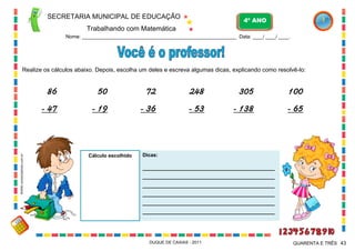 Dicas:
_______________________________________________
_______________________________________________
_______________________________________________
_______________________________________________
_______________________________________________
_______________________________________________
SECRETARIA MUNICIPAL DE EDUCAÇÃO
Trabalhando com Matemática
4º ANO
Nome: ___________________________________________________________ Data: ____/ ____/ ____.
DUQUE DE CAXIAS - 2011 43QUARENTA E TRÊS
Realize os cálculos abaixo. Depois, escolha um deles e escreva algumas dicas, explicando como resolvê-lo:
50
- 19
86
- 47
72
- 36
248
- 53
305
- 138
100
- 65
Cálculo escolhido
WWW.canstockphoto.com.br
 