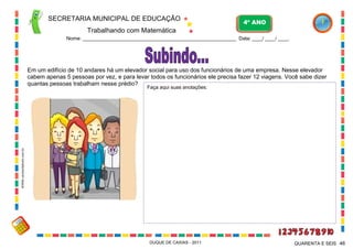 SECRETARIA MUNICIPAL DE EDUCAÇÃO
Trabalhando com Matemática
4º ANO
Nome: ___________________________________________________________ Data: ____/ ____/ ____.
DUQUE DE CAXIAS - 2011 46QUARENTA E SEIS
Em um edifício de 10 andares há um elevador social para uso dos funcionários de uma empresa. Nesse elevador
cabem apenas 5 pessoas por vez, e para levar todos os funcionários ele precisa fazer 12 viagens. Você sabe dizer
quantas pessoas trabalham nesse prédio?
Faça aqui suas anotações:
WWW.canstockphoto.com.br
 