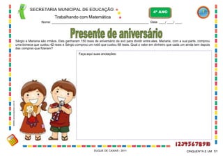 SECRETARIA MUNICIPAL DE EDUCAÇÃO
Trabalhando com Matemática
4º ANO
Nome: ___________________________________________________________ Data: ____/ ____/ ____.
DUQUE DE CAXIAS - 2011 51CINQUENTA E UM
Sérgio e Mariana são irmãos. Eles ganharam 150 reais de aniversário da avó para dividir entre eles. Mariana, com a sua parte, comprou
uma boneca que custou 42 reais e Sérgio comprou um robô que custou 68 reais. Qual o valor em dinheiro que cada um ainda tem depois
das compras que fizeram?
Faça aqui suas anotações:
WWW.canstockphoto.com.br
 
