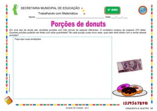 SECRETARIA MUNICIPAL DE EDUCAÇÃO
Trabalhando com Matemática
4º ANO
Nome: ___________________________________________________________ Data: ____/ ____/ ____.
DUQUE DE CAXIAS - 2011 54CINQUENTA E QUATRO
Em uma loja de doces são vendidas porções com três donuts de sabores diferentes. O confeiteiro acabou de preparar 270 deles.
Quantas porções poderão ser feitas com essa quantidade? Se cada porção custa cinco reais, qual valor será obtido com a venda dessas
porções?
Faça aqui suas anotações:
WWW.canstockphoto.com.br
 