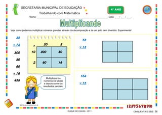 30 8
10
2
300

80
60 16
SECRETARIA MUNICIPAL DE EDUCAÇÃO
Trabalhando com Matemática
4º ANO
Nome: ___________________________________________________________ Data: ____/ ____/ ____.
DUQUE DE CAXIAS - 2011 56CINQUENTA E SEIS
Veja como podemos multiplicar números grandes através da decomposição e de um jeito bem divertido. Experimente!
38
 12
300
80
60
+ 16
456
Multipliquei os
números na tabela
e depois somei os
resultados parciais.
53
 13
164
 15
WWW.canstockphoto.com.br
 
