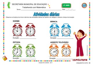 SECRETARIA MUNICIPAL DE EDUCAÇÃO
Trabalhando com Matemática
4º ANO
Nome: ___________________________________________________________ Data: ____/ ____/ ____.
DUQUE DE CAXIAS - 2011 58CINQUENTA E OITO
Observe os horários de início e término das atividades diárias de Gabriel nos relógios e calcule o tempo de duração:
DORME
ESTUDA
BRINCA
ASSISTE TELEVISÃO
Duração: ___________________
Duração: ___________________
Duração: ___________________
Duração: ___________________
WWW.canstockphoto.com.br
 