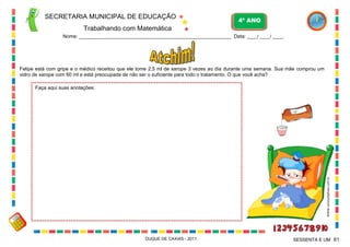 SECRETARIA MUNICIPAL DE EDUCAÇÃO
Trabalhando com Matemática
4º ANO
Nome: ___________________________________________________________ Data: ____/ ____/ ____.
DUQUE DE CAXIAS - 2011 61SESSENTA E UM
Felipe está com gripe e o médico receitou que ele tome 2,5 ml de xarope 3 vezes ao dia durante uma semana. Sua mãe comprou um
vidro de xarope com 60 ml e está preocupada de não ser o suficiente para todo o tratamento. O que você acha?
Faça aqui suas anotações:
WWW.canstockphoto.com.br
 