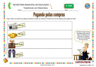 SECRETARIA MUNICIPAL DE EDUCAÇÃO
Trabalhando com Matemática
4º ANO
Nome: ___________________________________________________________ Data: ____/ ____/ ____.
DUQUE DE CAXIAS - 2011 63SESSENTA E TRÊS
Veja o valor em dinheiro de alguns produtos e utilize as cédulas e moedas da próxima página para pagar por eles:
R$ 1,25
R$ 3,00
R$ 123,50
R$ 59,90
Existem várias formas
de pagar pelo mesmo
valor. O professor irá
escrever no quadro
todas as encontradas
por sua turma.
WWW.canstockphoto.com.br
 